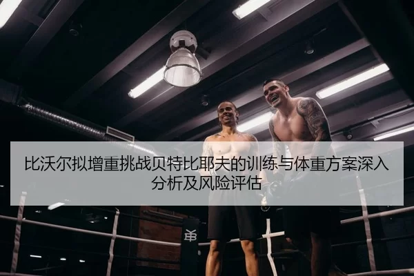 比沃尔拟增重挑战贝特比耶夫的训练与体重方案深入分析及风险评估