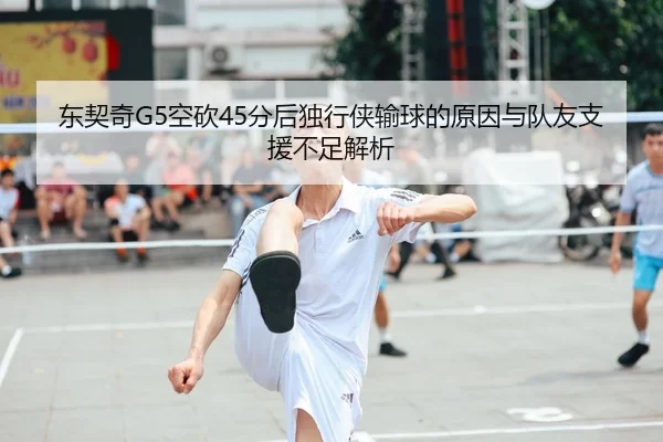 东契奇G5空砍45分后独行侠输球的原因与队友支援不足解析
