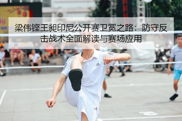 梁伟铿王昶印尼公开赛卫冕之路：防守反击战术全面解读与赛场应用