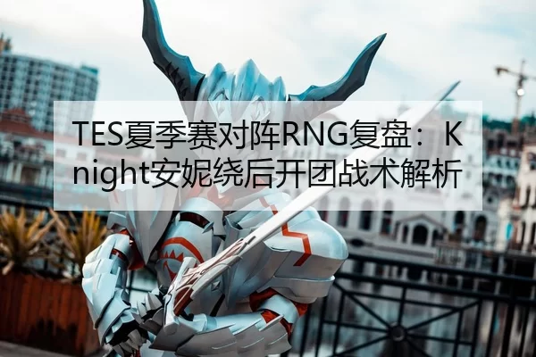 TES夏季赛对阵RNG复盘：Knight安妮绕后开团战术解析