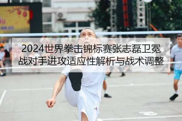 2024世界拳击锦标赛张志磊卫冕战对手进攻适应性解析与战术调整