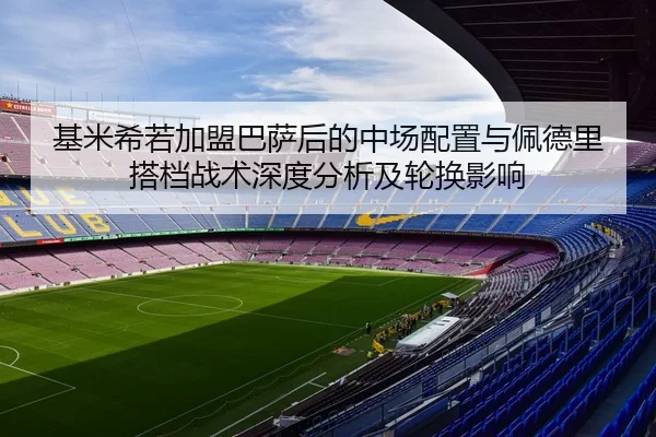 基米希若加盟巴萨后的中场配置与佩德里搭档战术深度分析及轮换影响