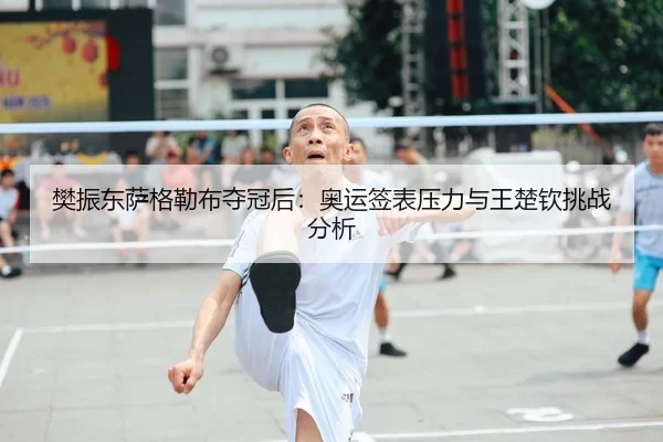 樊振东萨格勒布夺冠后：奥运签表压力与王楚钦挑战分析