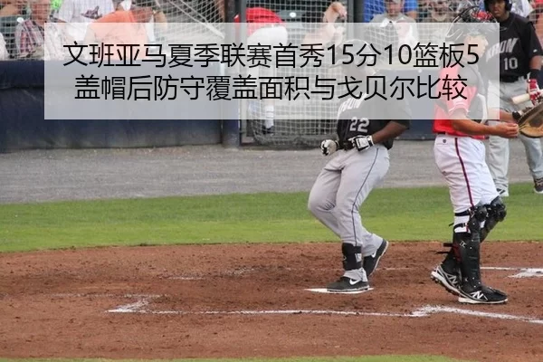 文班亚马夏季联赛首秀15分10篮板5盖帽后防守覆盖面积与戈贝尔比较